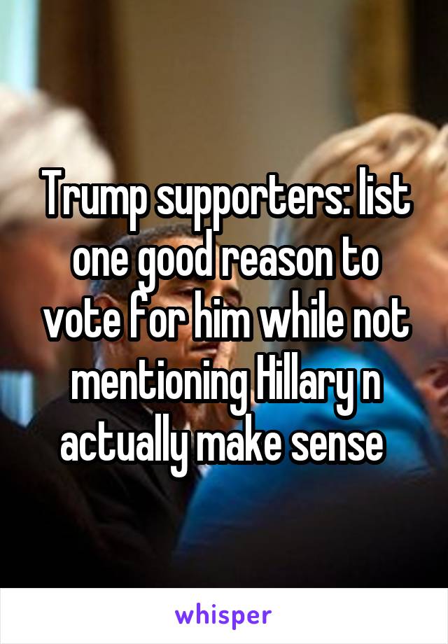 Trump supporters: list one good reason to vote for him while not mentioning Hillary n actually make sense 