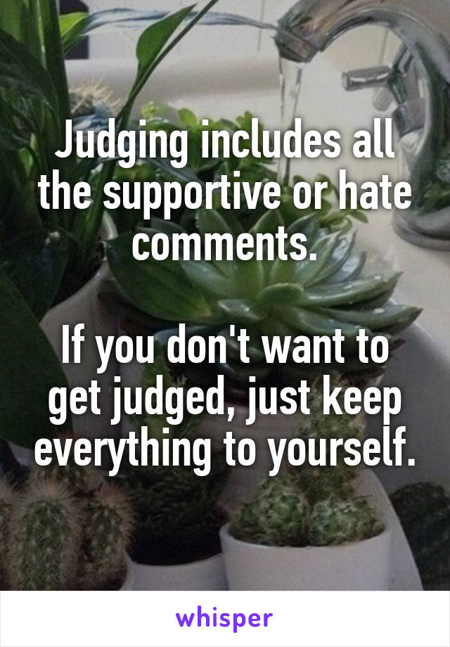 Judging includes all the supportive or hate comments.

If you don't want to get judged, just keep everything to yourself. 