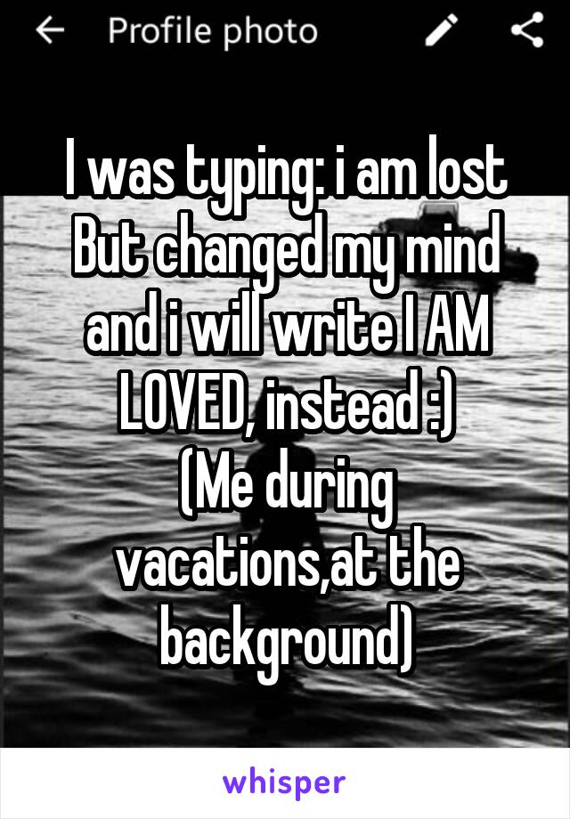I was typing: i am lost
But changed my mind and i will write I AM LOVED, instead :)
(Me during vacations,at the background)