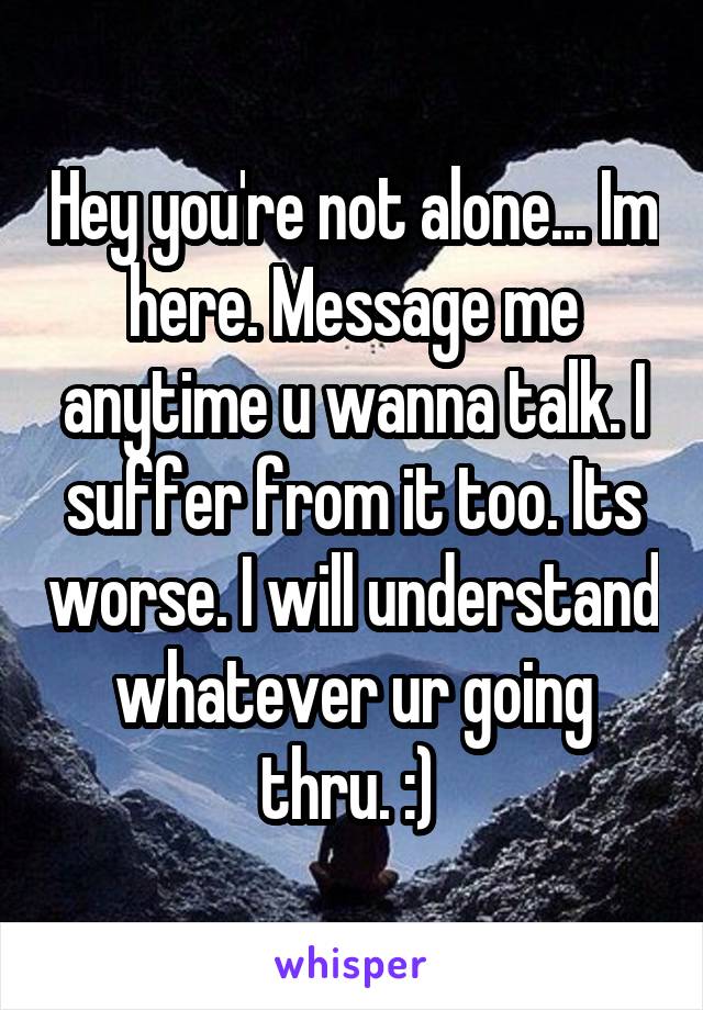 Hey you're not alone... Im here. Message me anytime u wanna talk. I suffer from it too. Its worse. I will understand whatever ur going thru. :) 
