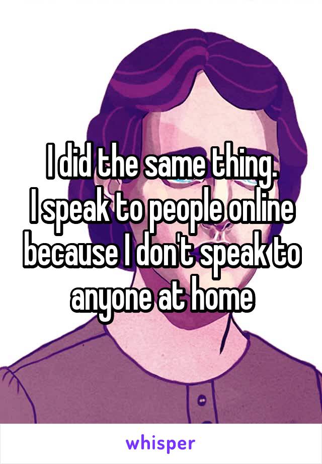 I did the same thing.
I speak to people online because I don't speak to anyone at home