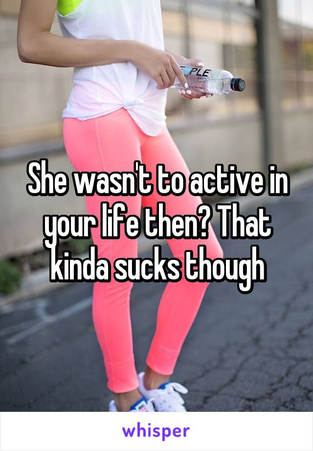 She wasn't to active in your life then? That kinda sucks though