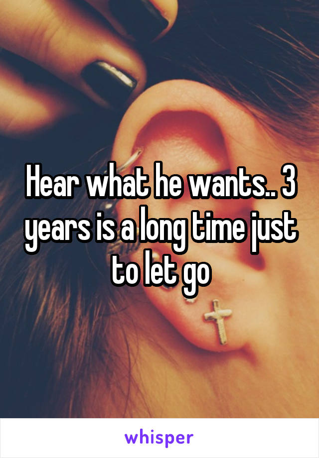 Hear what he wants.. 3 years is a long time just to let go
