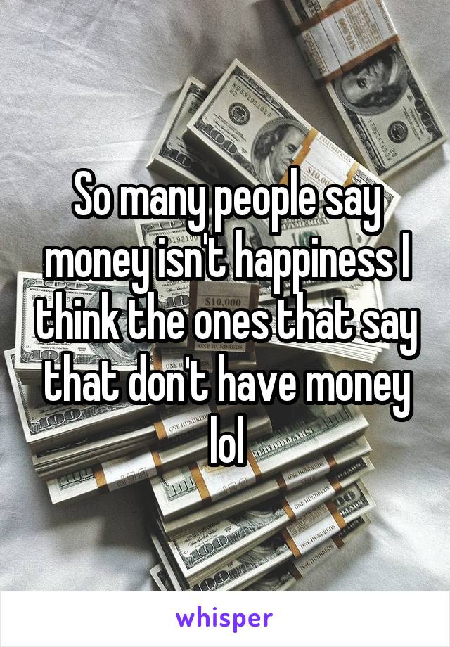 So many people say money isn't happiness I think the ones that say that don't have money lol