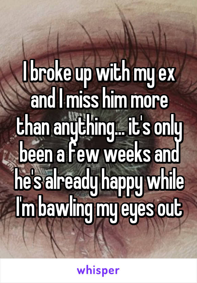 I broke up with my ex and I miss him more than anything... it's only been a few weeks and he's already happy while I'm bawling my eyes out