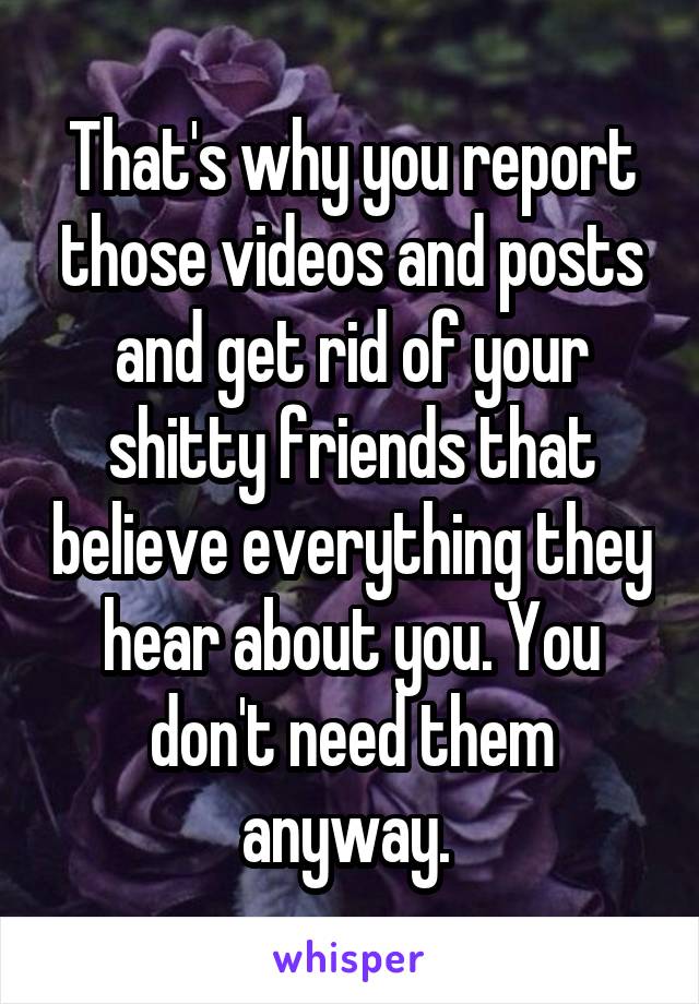That's why you report those videos and posts and get rid of your shitty friends that believe everything they hear about you. You don't need them anyway. 