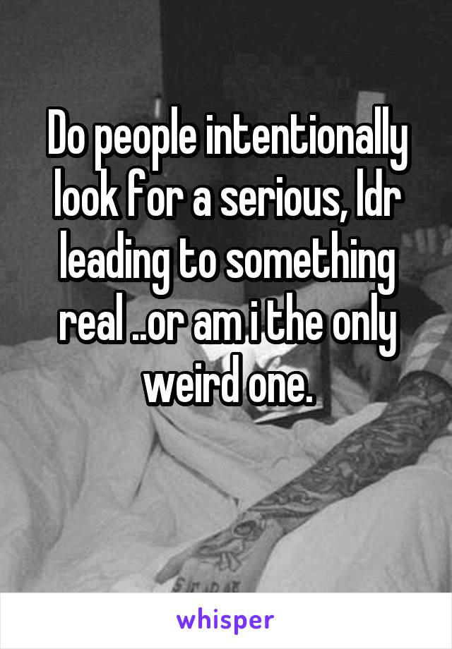 Do people intentionally look for a serious, ldr leading to something real ..or am i the only weird one.

