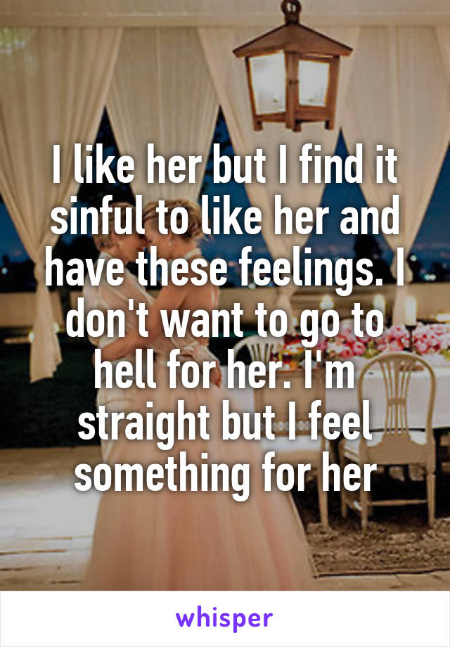 I like her but I find it sinful to like her and have these feelings. I don't want to go to hell for her. I'm straight but I feel something for her