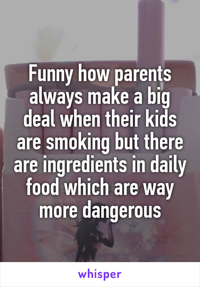Funny how parents always make a big deal when their kids are smoking but there are ingredients in daily food which are way more dangerous