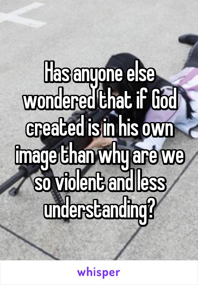 Has anyone else wondered that if God created is in his own image than why are we so violent and less understanding?