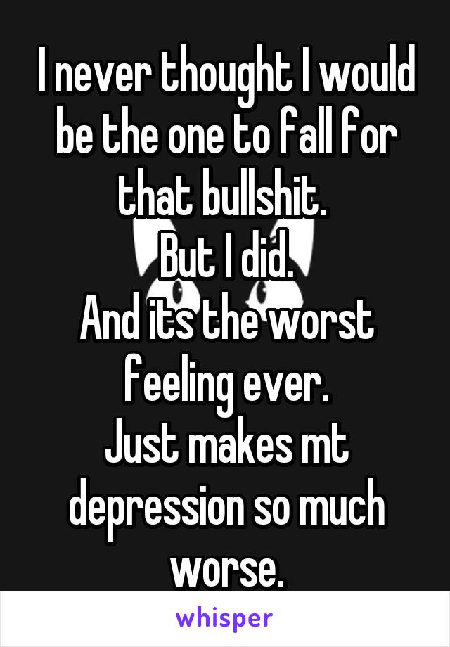 I never thought I would be the one to fall for that bullshit. 
But I did.
And its the worst feeling ever.
Just makes mt depression so much worse.