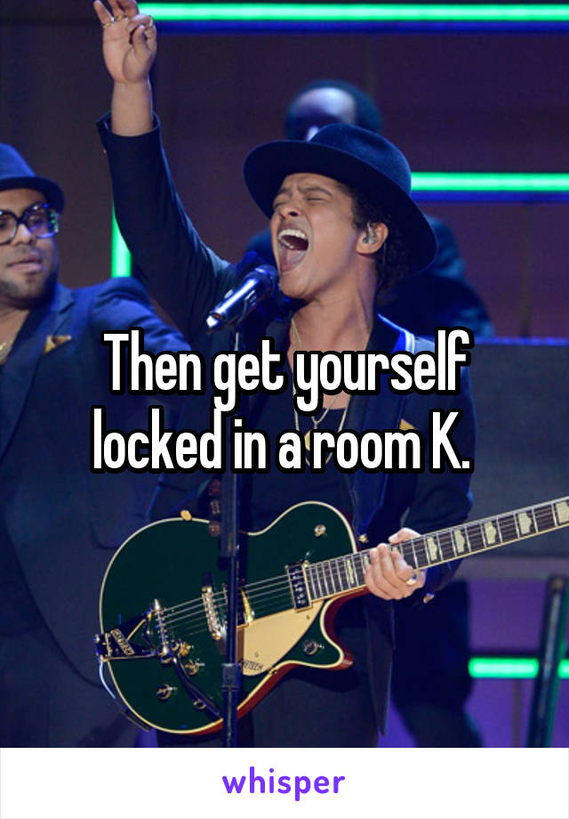 Then get yourself locked in a room K. 