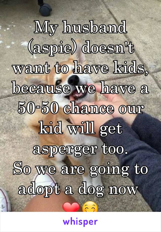 My husband (aspie) doesn't want to have kids, because we have a 50-50 chance our kid will get asperger too.
So we are going to adopt a dog now 
❤😊
