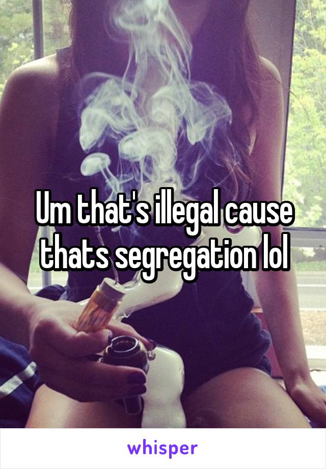 Um that's illegal cause thats segregation lol