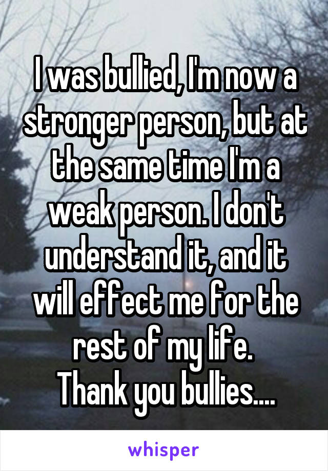I was bullied, I'm now a stronger person, but at the same time I'm a weak person. I don't understand it, and it will effect me for the rest of my life. 
Thank you bullies....