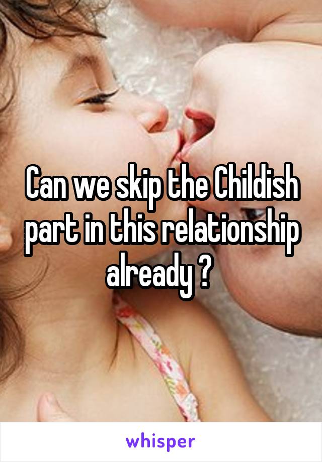 Can we skip the Childish part in this relationship already ? 