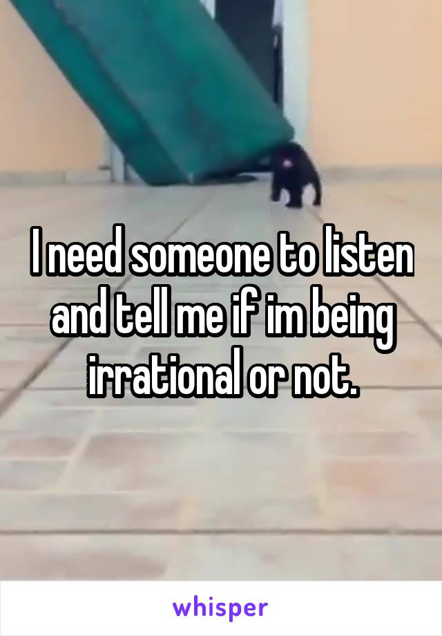 I need someone to listen and tell me if im being irrational or not.