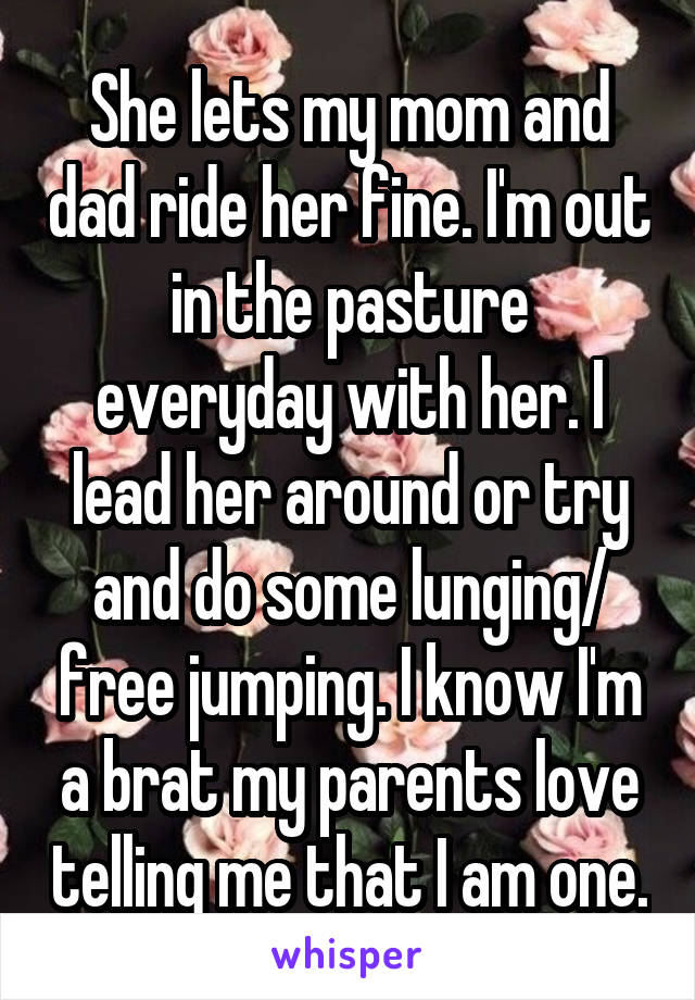 She lets my mom and dad ride her fine. I'm out in the pasture everyday with her. I lead her around or try and do some lunging/ free jumping. I know I'm a brat my parents love telling me that I am one.