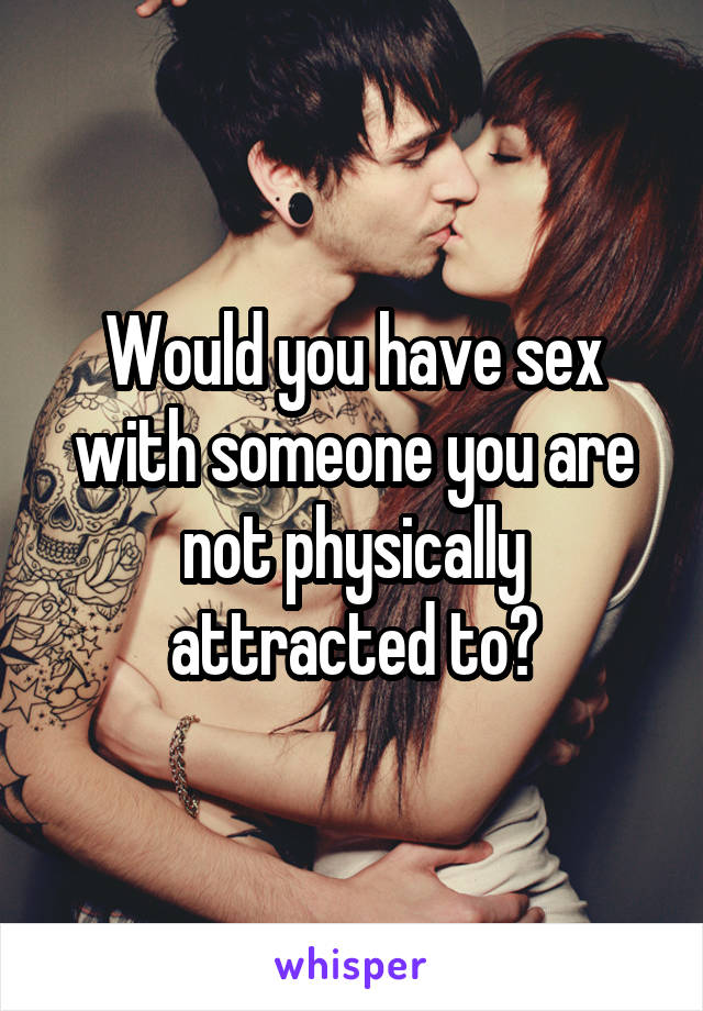 Would you have sex with someone you are not physically attracted to?