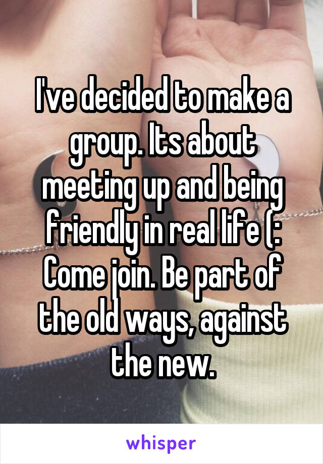 I've decided to make a group. Its about meeting up and being friendly in real life (:
Come join. Be part of the old ways, against the new.