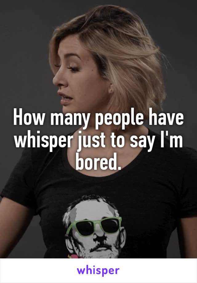 How many people have whisper just to say I'm bored.