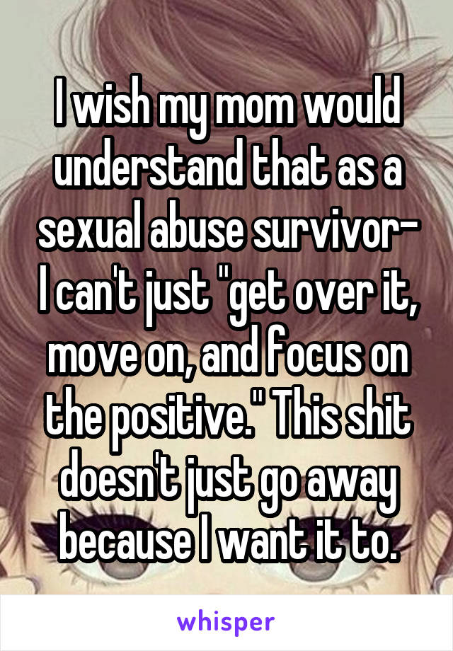 I wish my mom would understand that as a sexual abuse survivor- I can't just "get over it, move on, and focus on the positive." This shit doesn't just go away because I want it to.