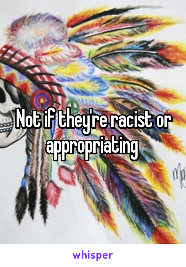 Not if they're racist or appropriating 