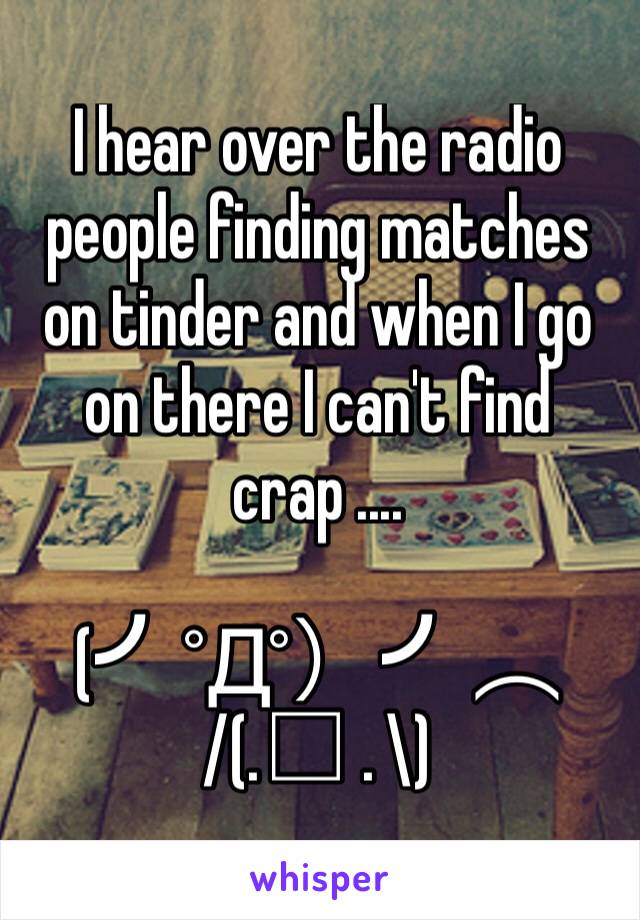 I hear over the radio people finding matches on tinder and when I go on there I can't find crap .... 

(╯°Д°）╯︵
/(.□ . \)