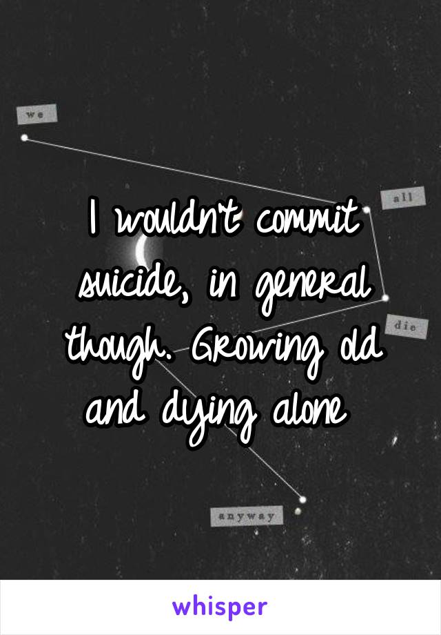 I wouldn't commit suicide, in general though. Growing old and dying alone 