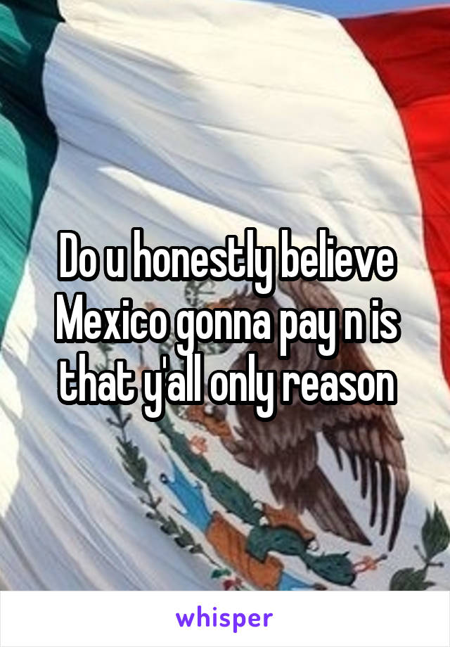 Do u honestly believe Mexico gonna pay n is that y'all only reason