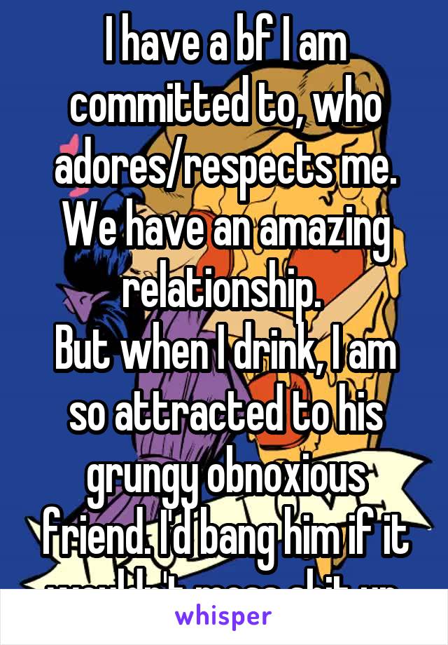 I have a bf I am committed to, who adores/respects me. We have an amazing relationship. 
But when I drink, I am so attracted to his grungy obnoxious friend. I'd bang him if it wouldn't mess shit up.
