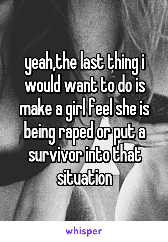 yeah,the last thing i would want to do is make a girl feel she is being raped or put a survivor into that situation