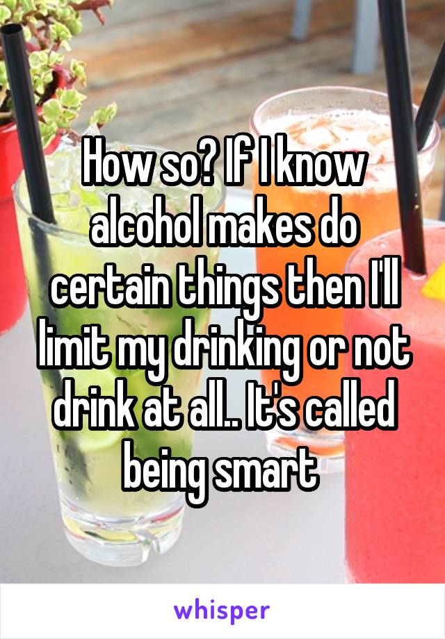 How so? If I know alcohol makes do certain things then I'll limit my drinking or not drink at all.. It's called being smart 