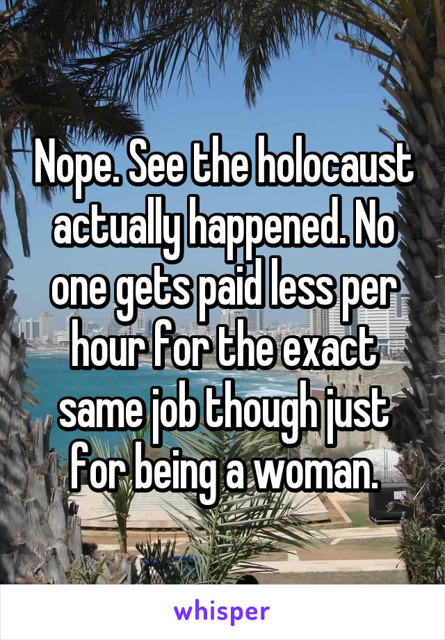 Nope. See the holocaust actually happened. No one gets paid less per hour for the exact same job though just for being a woman.