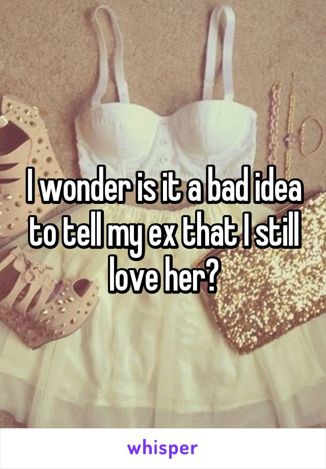 I wonder is it a bad idea to tell my ex that I still love her?