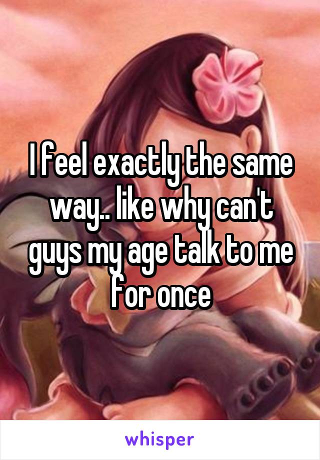 I feel exactly the same way.. like why can't guys my age talk to me for once