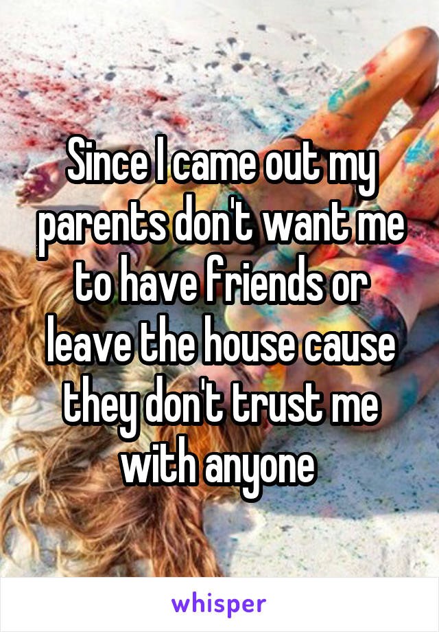Since I came out my parents don't want me to have friends or leave the house cause they don't trust me with anyone 