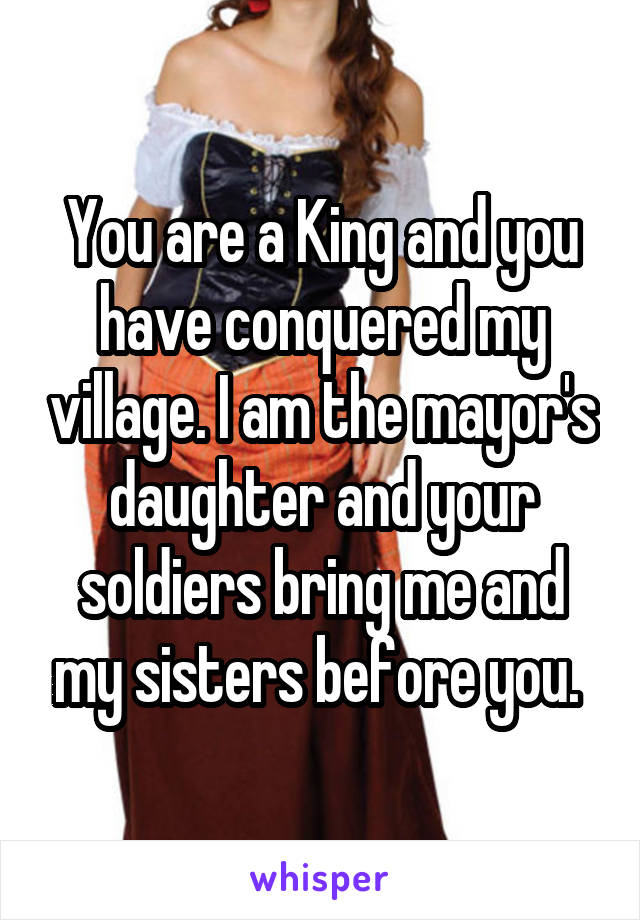 You are a King and you have conquered my village. I am the mayor's daughter and your soldiers bring me and my sisters before you. 