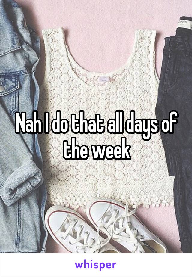 Nah I do that all days of the week