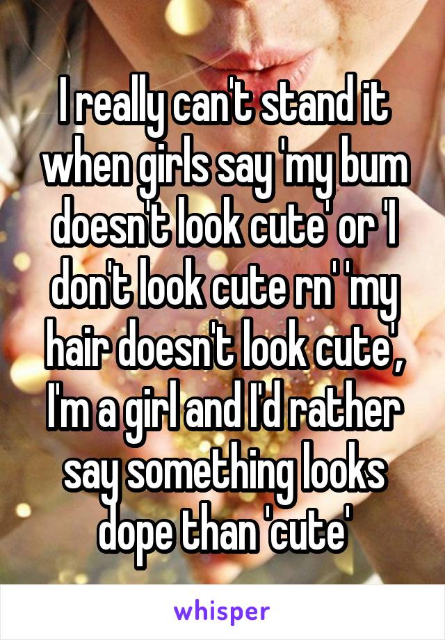 I really can't stand it when girls say 'my bum doesn't look cute' or 'I don't look cute rn' 'my hair doesn't look cute', I'm a girl and I'd rather say something looks dope than 'cute'