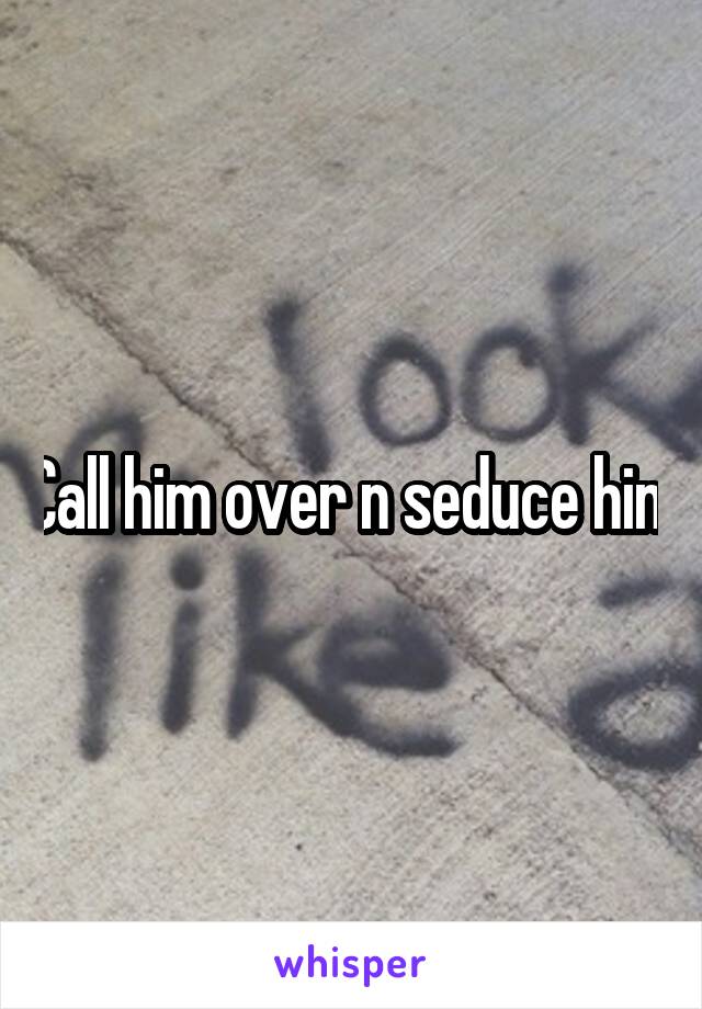 Call him over n seduce him