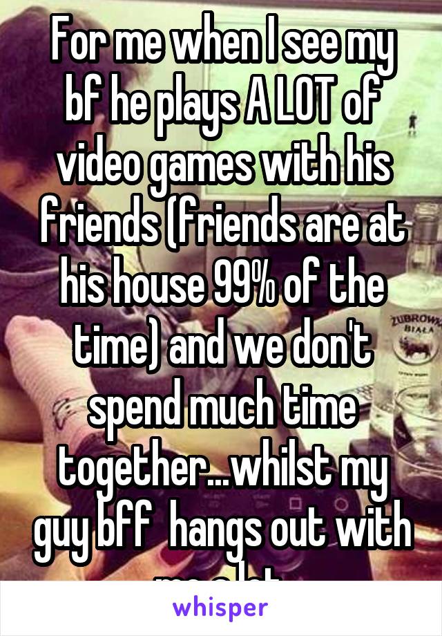 For me when I see my bf he plays A LOT of video games with his friends (friends are at his house 99% of the time) and we don't spend much time together...whilst my guy bff  hangs out with me a lot 