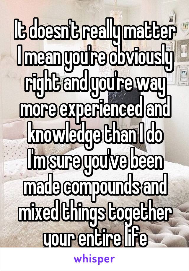 It doesn't really matter I mean you're obviously right and you're way more experienced and knowledge than I do
I'm sure you've been made compounds and mixed things together your entire life