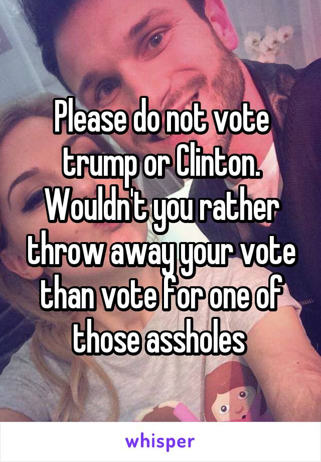 Please do not vote trump or Clinton. Wouldn't you rather throw away your vote than vote for one of those assholes 