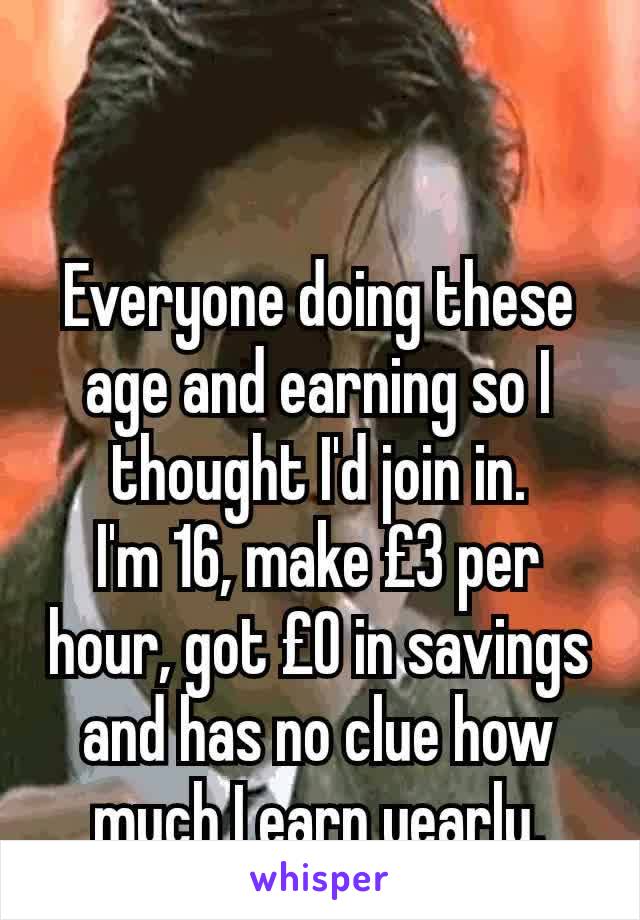 Everyone doing these age and earning so I thought I'd join in.
I'm 16, make £3 per hour, got £0 in savings and has no clue how much I earn yearly.
