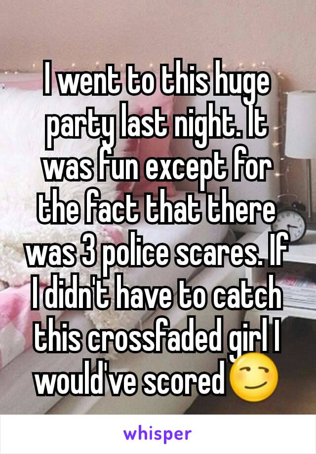 I went to this huge party last night. It was fun except for the fact that there was 3 police scares. If I didn't have to catch this crossfaded girl I would've scored😏