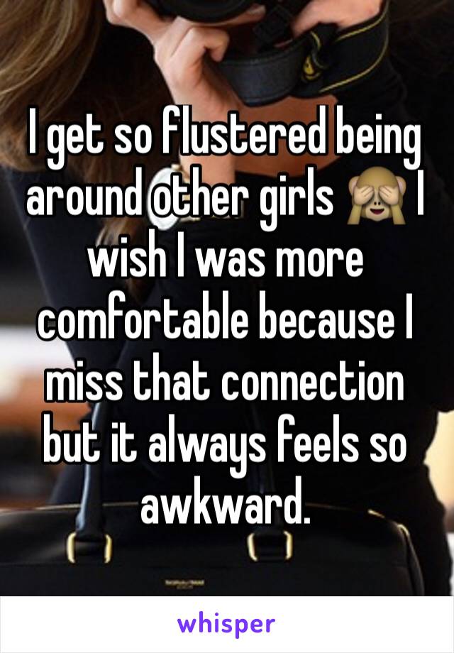 I get so flustered being around other girls 🙈 I wish I was more comfortable because I miss that connection but it always feels so awkward. 