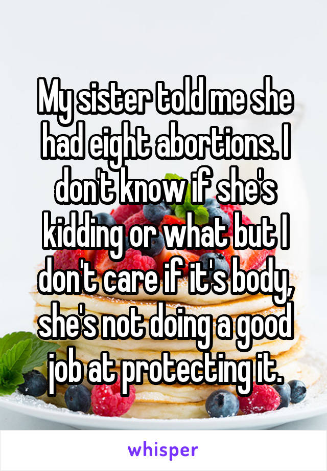 My sister told me she had eight abortions. I don't know if she's kidding or what but I don't care if it's body, she's not doing a good job at protecting it.