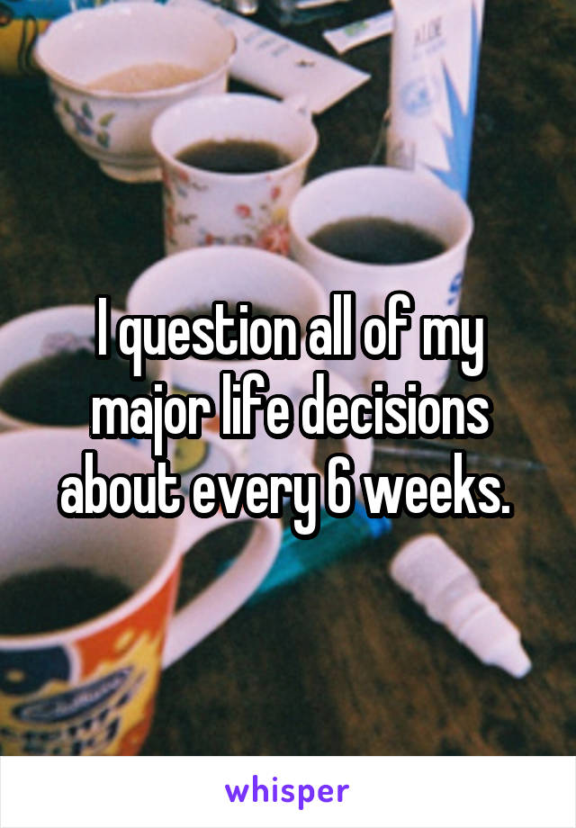 I question all of my major life decisions about every 6 weeks. 