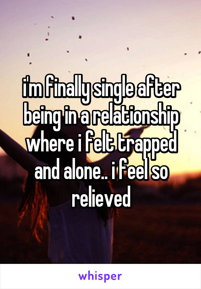 i'm finally single after being in a relationship where i felt trapped and alone.. i feel so relieved